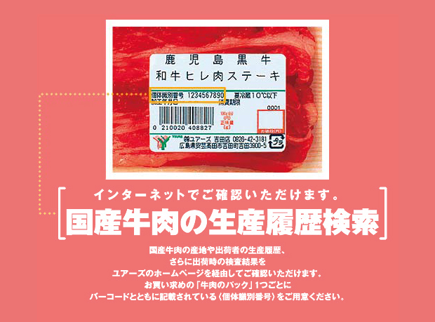 インターネットでご確認いただけます。国産牛肉の精算履歴検索　国産牛肉の産地や出産者の生産履歴、さらに出荷時の検査結果をユアーズのポームページを経由してご確認いただけます。お買い求めの「牛肉のパック」１つごとにバーコードとともに記載されている（個体識別番号）をご用意ください。