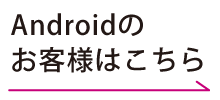 Androidのお客様はこちら